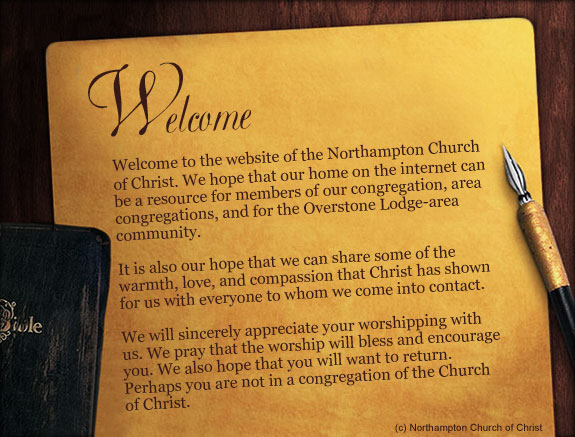 Welcome to the website of the Northampton Church of Christ. We hope that our home on the internet can be a resource for members of our congregation, area congregations, and for the Overstone Lodge-area community. It is also our hope that we can share some of the warmth, love, and compassion that Christ has shown for us with everyone to whom we come into contact. We will sincerely appreciate your worshipping with us. We pray that the worship will bless and encourage you. We also hope that you will want to return. Perhaps you are not in a congregation of the Church of Christ.